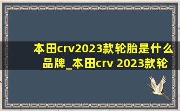 本田crv2023款轮胎是什么品牌_本田crv 2023款轮胎型号